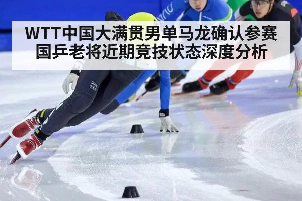 WTT中国大满贯男单马龙确认参赛 国乒老将近期竞技状态深度分析
